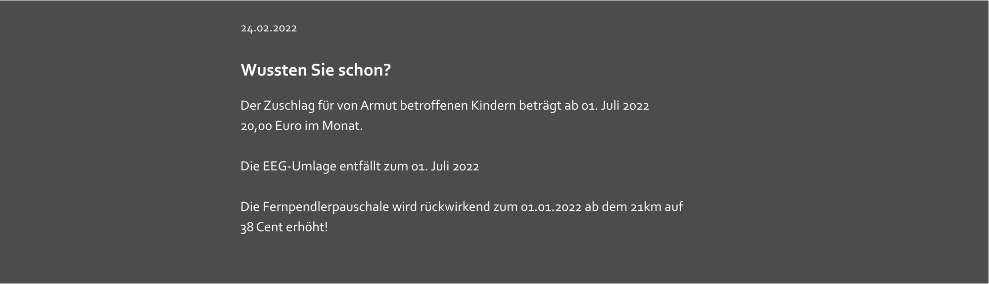 24.02.2022 Der Zuschlag für von Armut betroffenen Kindern beträgt ab 01. Juli 2022  20,00 Euro im Monat.  Die EEG-Umlage entfällt zum 01. Juli 2022  Die Fernpendlerpauschale wird rückwirkend zum 01.01.2022 ab dem 21km auf 38 Cent erhöht! Wussten Sie schon?