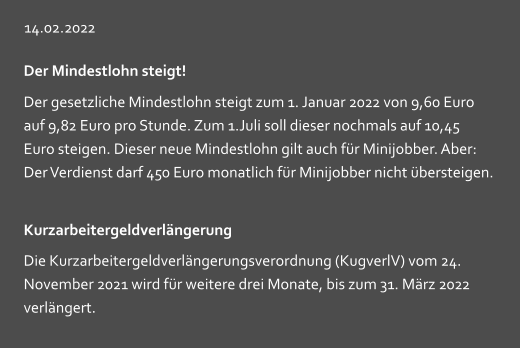 14.02.2022 Der Mindestlohn steigt! Der gesetzliche Mindestlohn steigt zum 1. Januar 2022 von 9,60 Euro auf 9,82 Euro pro Stunde. Zum 1.Juli soll dieser nochmals auf 10,45  Euro steigen. Dieser neue Mindestlohn gilt auch für Minijobber. Aber: Der Verdienst darf 450 Euro monatlich für Minijobber nicht übersteigen. Kurzarbeitergeldverlängerung Die Kurzarbeitergeldverlängerungsverordnung (KugverlV) vom 24. November 2021 wird für weitere drei Monate, bis zum 31. März 2022 verlängert.