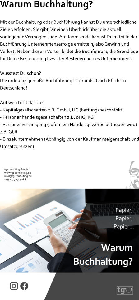 Warum Buchhaltung? Mit der Buchhaltung oder Buchführung kannst Du unterschiedliche Ziele verfolgen. Sie gibt Dir einen Überblick über die aktuell vorliegende Vermögenslage. Am Jahresende kannst Du mithilfe der Buchführung Unternehmenserfolge ermitteln, also Gewinn und Verlust. Neben diesem Vorteil bildet die Buchführung die Grundlage für Deine Besteuerung bzw. der Besteuerung des Unternehmens.  Wusstest Du schon? Die ordnungsgemäße Buchführung ist grundsätzlich Pflicht in Deutschland!  Auf wen trifft das zu? - Kapitalgesellschaften z.B. GmbH, UG (haftungsbeschränkt) - Personenhandelsgeselschaften z.B. oHG, KG - Personenvereinigung (sofern ein Handelsgewerbe betrieben wird) z.B. GbR - Einzelunternehmen (Abhängig von der Kaufmannseigenschaft und Umsatzgrenzen)